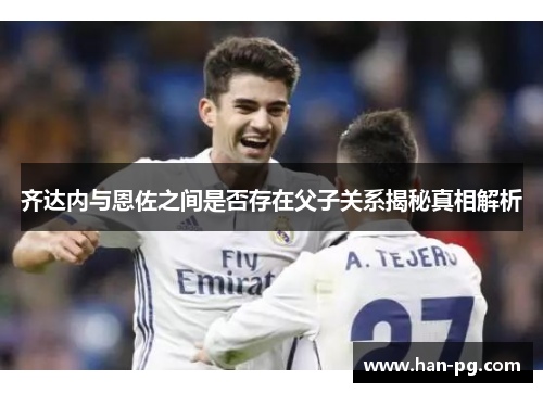 齐达内与恩佐之间是否存在父子关系揭秘真相解析 齐达内与恩佐之间是否存在父子关系揭秘真相解析