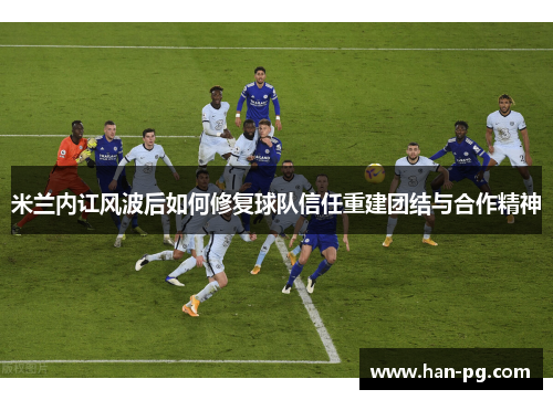 米兰内讧风波后如何修复球队信任重建团结与合作精神