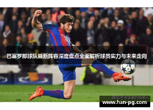 巴塞罗那球队最新阵容深度盘点全面解析球员实力与未来走向