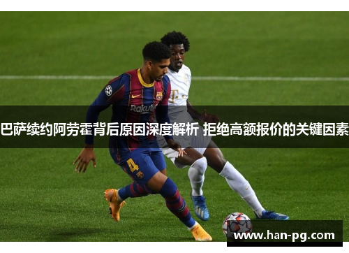 巴萨续约阿劳霍背后原因深度解析 拒绝高额报价的关键因素 巴萨续约阿劳霍背后原因深度解析 拒绝高额报价的关键因素